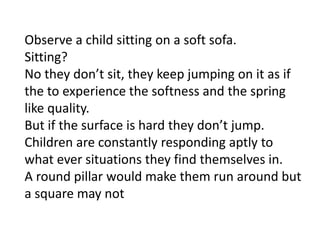 Observe a child sitting on a soft sofa.
Sitting?
No they don’t sit, they keep jumping on it as if
the to experience the softness and the spring
like quality.
But if the surface is hard they don’t jump.
Children are constantly responding aptly to
what ever situations they find themselves in.
A round pillar would make them run around but
a square may not
 