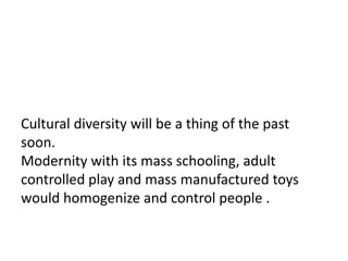 Cultural diversity will be a thing of the past
soon.
Modernity with its mass schooling, adult
controlled play and mass manufactured toys
would homogenize and control people .
 