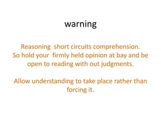 warning

   Reasoning short circuits comprehension.
So hold your firmly held opinion at bay and be
     open to reading with out judgments.

Allow understanding to take place rather than
                 forcing it.
 