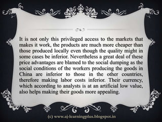 It is not only this privileged access to the markets that
makes it work, the products are much more cheaper than
those produced locally even though the quality might in
some cases be inferior. Nevertheless a great deal of these
price advantages are blamed to the social dumping as the
social conditions of the workers producing the goods in
China are inferior to those in the other countries,
therefore making labor costs inferior. Their currency,
which according to analysts is at an artificial low value,
also helps making their goods more appealing.



             (c) www.aj-learningplus.blogspot.in
 
