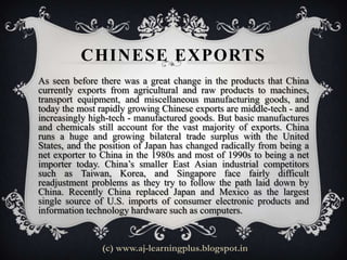 CHINESE EXPORTS
As seen before there was a great change in the products that China
currently exports from agricultural and raw products to machines,
transport equipment, and miscellaneous manufacturing goods, and
today the most rapidly growing Chinese exports are middle-tech - and
increasingly high-tech - manufactured goods. But basic manufactures
and chemicals still account for the vast majority of exports. China
runs a huge and growing bilateral trade surplus with the United
States, and the position of Japan has changed radically from being a
net exporter to China in the 1980s and most of 1990s to being a net
importer today. China’s smaller East Asian industrial competitors
such as Taiwan, Korea, and Singapore face fairly difficult
readjustment problems as they try to follow the path laid down by
China. Recently China replaced Japan and Mexico as the largest
single source of U.S. imports of consumer electronic products and
information technology hardware such as computers.


                (c) www.aj-learningplus.blogspot.in
 