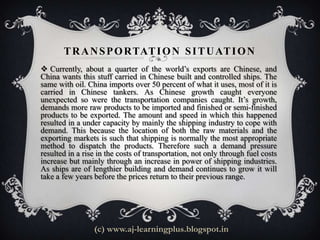 T R A N S P O RTAT I O N S I T U AT I O N
 Currently, about a quarter of the world’s exports are Chinese, and
China wants this stuff carried in Chinese built and controlled ships. The
same with oil. China imports over 50 percent of what it uses, most of it is
carried in Chinese tankers. As Chinese growth caught everyone
unexpected so were the transportation companies caught. It’s growth,
demands more raw products to be imported and finished or semi-finished
products to be exported. The amount and speed in which this happened
resulted in a under capacity by mainly the shipping industry to cope with
demand. This because the location of both the raw materials and the
exporting markets is such that shipping is normally the most appropriate
method to dispatch the products. Therefore such a demand pressure
resulted in a rise in the costs of transportation, not only through fuel costs
increase but mainly through an increase in power of shipping industries.
As ships are of lengthier building and demand continues to grow it will
take a few years before the prices return to their previous range.




                 (c) www.aj-learningplus.blogspot.in
 