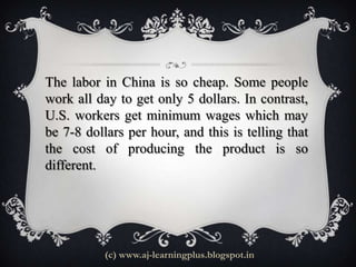 The labor in China is so cheap. Some people
work all day to get only 5 dollars. In contrast,
U.S. workers get minimum wages which may
be 7-8 dollars per hour, and this is telling that
the cost of producing the product is so
different.




           (c) www.aj-learningplus.blogspot.in
 