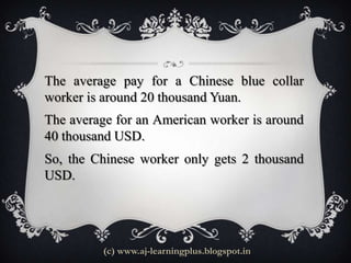 The average pay for a Chinese blue collar
worker is around 20 thousand Yuan.
The average for an American worker is around
40 thousand USD.
So, the Chinese worker only gets 2 thousand
USD.




         (c) www.aj-learningplus.blogspot.in
 