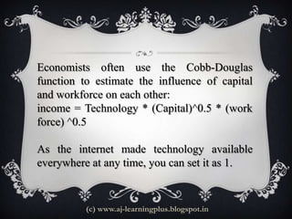 Economists often use the Cobb-Douglas
function to estimate the influence of capital
and workforce on each other:
income = Technology * (Capital)^0.5 * (work
force) ^0.5

As the internet made technology available
everywhere at any time, you can set it as 1.


          (c) www.aj-learningplus.blogspot.in
 