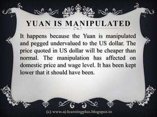 YUAN IS MANIPULATED
It happens because the Yuan is manipulated
and pegged undervalued to the US dollar. The
price quoted in US dollar will be cheaper than
normal. The manipulation has affected on
domestic price and wage level. It has been kept
lower that it should have been.




          (c) www.aj-learningplus.blogspot.in
 