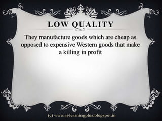 LOW QUALITY
 They manufacture goods which are cheap as
opposed to expensive Western goods that make
              a killing in profit




         (c) www.aj-learningplus.blogspot.in
 