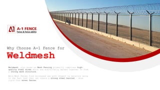 Why Choose A-1 Fence for
Weldmesh
Weldmesh, also known as Mesh Fencing primarily comprises high-
quality steel wires which are electrically welded together to form
a strong mesh structure.
Weld Mesh Fences find increased use with respect to security owing
to the fact that they can create a strong steel barrier – more
rigid than woven fences.
 