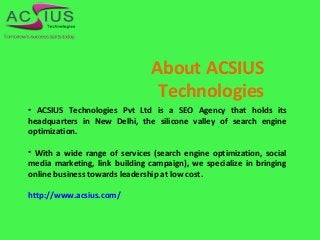 About ACSIUS
Technologies
• ACSIUS Technologies Pvt Ltd is a SEO Agency that holds its
headquarters in New Delhi, the silicone valley of search engine
optimization.
• With a wide range of services (search engine optimization, social
media marketing, link building campaign), we specialize in bringing
online business towards leadership at low cost.
http://www.acsius.com/
 