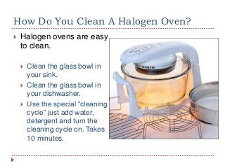 How Do You Clean A Halogen Oven?


Halogen ovens are easy
to clean.




Clean the glass bowl in
your sink.
Clean the glass bowl in
your dishwasher.
Use the special “cleaning
cycle” just add water,
detergent and turn the
cleaning cycle on. Takes
10 minutes.

 