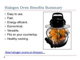 Halogen Oven Benefits Summary








Easy to use.
Fast.
Energy efficient.
Economical.
Versatile.
Fits on your countertop.
Healthy cooking.

View halogen ovens on Amazon...

 