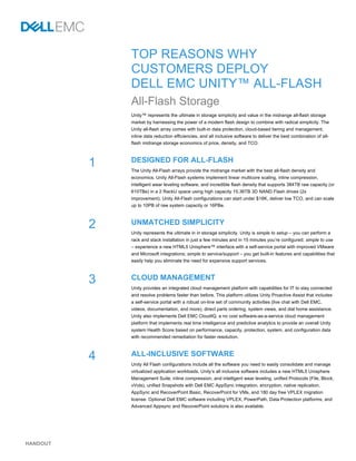 HANDOUT
TOP REASONS WHY
CUSTOMERS DEPLOY
DELL EMC UNITY™ ALL-FLASH
All-Flash Storage
Unity™ represents the ultimate in storage simplicity and value in the midrange all-flash storage
market by harnessing the power of a modern flash design to combine with radical simplicity. The
Unity all-flash array comes with built-in data protection, cloud-based tiering and management,
inline data reduction efficiencies, and all inclusive software to deliver the best combination of all-
flash midrange storage economics of price, density, and TCO.
DESIGNED FOR ALL-FLASH
The Unity All-Flash arrays provide the midrange market with the best all-flash density and
economics. Unity All-Flash systems implement linear multicore scaling, inline compression,
intelligent wear leveling software, and incredible flash density that supports 384TB raw capacity (or
610TBe) in a 2 RackU space using high capacity 15.36TB 3D NAND Flash drives (2x
improvement). Unity All-Flash configurations can start under $18K, deliver low TCO, and can scale
up to 10PB of raw system capacity or 16PBe.
UNMATCHED SIMPLICITY
Unity represents the ultimate in in storage simplicity. Unity is simple to setup – you can perform a
rack and stack installation in just a few minutes and in 15 minutes you’re configured; simple to use
– experience a new HTML5 Unisphere™ interface with a self-service portal with improved VMware
and Microsoft integrations; simple to service/support – you get built-in features and capabilities that
easily help you eliminate the need for expensive support services.
CLOUD MANAGEMENT
Unity provides an integrated cloud management platform with capabilities for IT to stay connected
and resolve problems faster than before. This platform utilizes Unity Proactive Assist that includes
a self-service portal with a robust on-line set of community activities (live chat with Dell EMC,
videos, documentation, and more), direct parts ordering, system views, and dial home assistance.
Unity also implements Dell EMC CloudIQ, a no cost software-as-a-service cloud management
platform that implements real time intelligence and predictive analytics to provide an overall Unity
system Health Score based on performance, capacity, protection, system, and configuration data
with recommended remediation for faster resolution.
ALL-INCLUSIVE SOFTWARE
Unity All Flash configurations include all the software you need to easily consolidate and manage
virtualized application workloads. Unity’s all inclusive software includes a new HTML5 Unisphere
Management Suite, inline compression, and intelligent wear leveling, unified Protocols (File, Block,
vVols), unified Snapshots with Dell EMC AppSync integration, encryption, native replication,
AppSync and RecoverPoint Basic, RecoverPoint for VMs, and 180 day free VPLEX migration
license. Optional Dell EMC software including VPLEX, PowerPath, Data Protection platforms, and
Advanced Appsync and RecoverPoint solutions is also available.
1
2
3
4
 