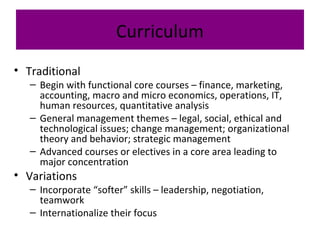 Curriculum
• Traditional
– Begin with functional core courses – finance, marketing,
accounting, macro and micro economics, operations, IT,
human resources, quantitative analysis
– General management themes – legal, social, ethical and
technological issues; change management; organizational
theory and behavior; strategic management
– Advanced courses or electives in a core area leading to
major concentration
• Variations
– Incorporate “softer” skills – leadership, negotiation,
teamwork
– Internationalize their focus
 