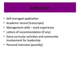 Admission
• Self-managed application
• Academic record (transcripts)
• Management skills – work experience
• Letters of recommendation (if any)
• Extra-curricular activities and community
involvement for leadership
• Personal interview (possibly)
 