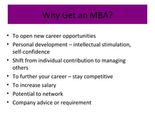 Why Get an MBA?
• To open new career opportunities
• Personal development – intellectual stimulation,
self-confidence
• Shift from individual contribution to managing
others
• To further your career – stay competitive
• To increase salary
• Potential to network
• Company advice or requirement
 