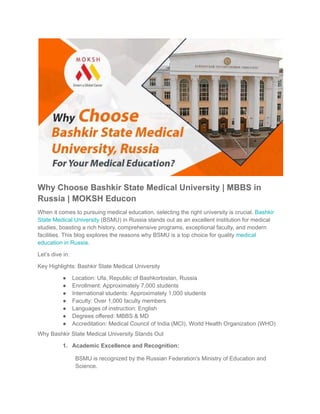 Why Choose Bashkir State Medical University | MBBS in
Russia | MOKSH Educon
When it comes to pursuing medical education, selecting the right university is crucial. Bashkir
State Medical University (BSMU) in Russia stands out as an excellent institution for medical
studies, boasting a rich history, comprehensive programs, exceptional faculty, and modern
facilities. This blog explores the reasons why BSMU is a top choice for quality medical
education in Russia.
Let’s dive in:
Key Highlights: Bashkir State Medical University
● Location: Ufa, Republic of Bashkortostan, Russia
● Enrollment: Approximately 7,000 students
● International students: Approximately 1,000 students
● Faculty: Over 1,000 faculty members
● Languages of instruction: English
● Degrees offered: MBBS & MD
● Accreditation: Medical Council of India (MCI), World Health Organization (WHO)
Why Bashkir State Medical University Stands Out
1. Academic Excellence and Recognition:
BSMU is recognized by the Russian Federation's Ministry of Education and
Science.
 