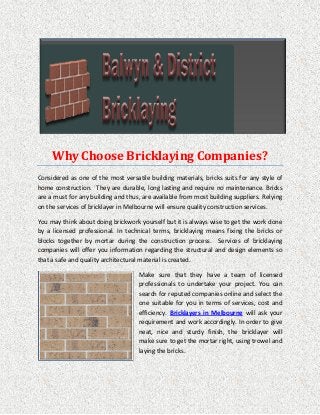 Why Choose Bricklaying Companies?
Considered as one of the most versatile building materials, bricks suits for any style of
home construction. They are durable, long lasting and require no maintenance. Bricks
are a must for any building and thus, are available from most building suppliers. Relying
on the services of bricklayer in Melbourne will ensure quality construction services.
You may think about doing brickwork yourself but it is always wise to get the work done
by a licensed professional. In technical terms, bricklaying means fixing the bricks or
blocks together by mortar during the construction process. Services of bricklaying
companies will offer you information regarding the structural and design elements so
that a safe and quality architectural material is created.
Make sure that they have a team of licensed
professionals to undertake your project. You can
search for reputed companies online and select the
one suitable for you in terms of services, cost and
efficiency. Bricklayers in Melbourne will ask your
requirement and work accordingly. In order to give
neat, nice and sturdy finish, the bricklayer will
make sure to get the mortar right, using trowel and
laying the bricks.
 