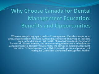When contemplating a path in dental management, Canada emerges as an
appealing destination for those harbouring aspirations of leaving an indelible
mark in the domain of oral health. Blessed with a robust educational
framework, diverse avenues, and an unwavering commitment to healthcare,
Canada provides a distinctive platform for the pursuit of dental management
education. In this discourse, we will delve into the perks and prospects of
opting for Canada for your dental management studies.
 
