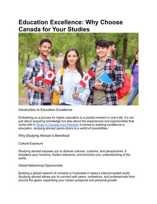 Education Excellence: Why Choose
Canada for Your Studies
Introduction to Education Excellence
Embarking on a journey for higher education is a pivotal moment in one’s life. It’s not
just about acquiring knowledge but also about the experiences and opportunities that
come with it. Study in Canada from Pakistan it comes to seeking excellence in
education, studying abroad opens doors to a world of possibilities.
Why Studying Abroad is Beneficial
Cultural Exposure
Studying abroad exposes you to diverse cultures, customs, and perspectives. It
broadens your horizons, fosters tolerance, and enriches your understanding of the
world.
Global Networking Opportunities
Building a global network of contacts is invaluable in today’s interconnected world.
Studying abroad allows you to connect with peers, professors, and professionals from
around the globe, expanding your career prospects and personal growth.
 