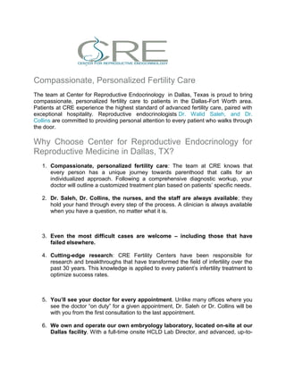 Compassionate, Personalized Fertility Care
The team at Center for Reproductive Endocrinology in Dallas, Texas is proud to bring
compassionate, personalized fertility care to patients in the Dallas-Fort Worth area.
Patients at CRE experience the highest standard of advanced fertility care, paired with
exceptional hospitality. Reproductive endocrinologists Dr. Walid Saleh, and Dr.
Collins are committed to providing personal attention to every patient who walks through
the door.
Why Choose Center for Reproductive Endocrinology for
Reproductive Medicine in Dallas, TX?
1. Compassionate, personalized fertility care: The team at CRE knows that
every person has a unique journey towards parenthood that calls for an
individualized approach. Following a comprehensive diagnostic workup, your
doctor will outline a customized treatment plan based on patients’ specific needs.
2. Dr. Saleh, Dr. Collins, the nurses, and the staff are always available; they
hold your hand through every step of the process. A clinician is always available
when you have a question, no matter what it is.
3. Even the most difficult cases are welcome – including those that have
failed elsewhere.
4. Cutting-edge research: CRE Fertility Centers have been responsible for
research and breakthroughs that have transformed the field of infertility over the
past 30 years. This knowledge is applied to every patient’s infertility treatment to
optimize success rates.
5. You’ll see your doctor for every appointment. Unlike many offices where you
see the doctor “on duty” for a given appointment, Dr. Saleh or Dr. Collins will be
with you from the first consultation to the last appointment.
6. We own and operate our own embryology laboratory, located on-site at our
Dallas facility. With a full-time onsite HCLD Lab Director, and advanced, up-to-
 