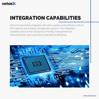 INTEGRATION CAPABILITIES
CentumX seamlessly integrates with other systems and software, such as
ERP systems and building management systems. This integration
capability ensures that all aspects of facility management are
interconnected, improving overall operational efficiency.
www.centumx.ie
 