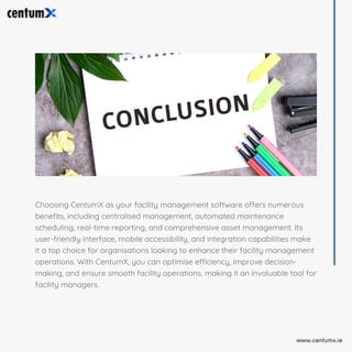 Choosing CentumX as your facility management software offers numerous
benefits, including centralised management, automated maintenance
scheduling, real-time reporting, and comprehensive asset management. Its
user-friendly interface, mobile accessibility, and integration capabilities make
it a top choice for organisations looking to enhance their facility management
operations. With CentumX, you can optimise efficiency, improve decision-
making, and ensure smooth facility operations, making it an invaluable tool for
facility managers.
www.centumx.ie
 
