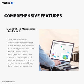 COMPREHENSIVE FEATURES
1. Centralised Management
Dashboard
CentumX provides a
centralised dashboard that
offers a comprehensive view
of all facility operations. This
feature allows facility
managers to monitor and
control various aspects of
facility management from a
single interface, simplifying
the management process.
www.centumx.ie
 