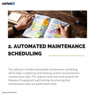 2. AUTOMATED MAINTENANCE
SCHEDULING
The software includes automated maintenance scheduling,
which helps in planning and tracking routine and preventive
maintenance tasks. This reduces downtime and extends the
lifespan of equipment and facilities by ensuring that
maintenance tasks are performed timely.
www.centumx.ie
 