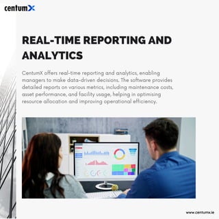 REAL-TIME REPORTING AND
ANALYTICS
CentumX offers real-time reporting and analytics, enabling
managers to make data-driven decisions. The software provides
detailed reports on various metrics, including maintenance costs,
asset performance, and facility usage, helping in optimising
resource allocation and improving operational efficiency.
www.centumx.ie
 
