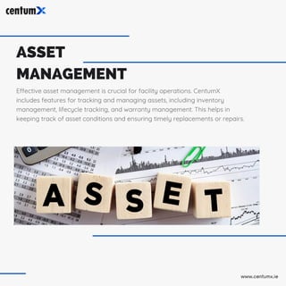 ASSET
MANAGEMENT
Effective asset management is crucial for facility operations. CentumX
includes features for tracking and managing assets, including inventory
management, lifecycle tracking, and warranty management. This helps in
keeping track of asset conditions and ensuring timely replacements or repairs.
www.centumx.ie
 