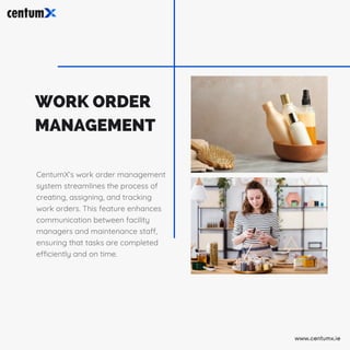 WORK ORDER
MANAGEMENT
CentumX’s work order management
system streamlines the process of
creating, assigning, and tracking
work orders. This feature enhances
communication between facility
managers and maintenance staff,
ensuring that tasks are completed
efficiently and on time.
www.centumx.ie
 