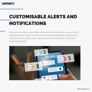 CUSTOMISABLE ALERTS AND
NOTIFICATIONS
CentumX provides customisable alerts and notifications for various facility
management activities. This ensures that facility managers are promptly
informed about critical issues, upcoming maintenance tasks, and other
important updates.
www.centumx.ie
 