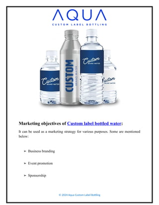 Marketing objectives of Custom label bottled water:
It can be used as a marketing strategy for various purposes. Some are mentioned
below:
➢ Business branding
➢ Event promotion
➢ Sponsorship
© 2024 Aqua Custom Label Bottling
 