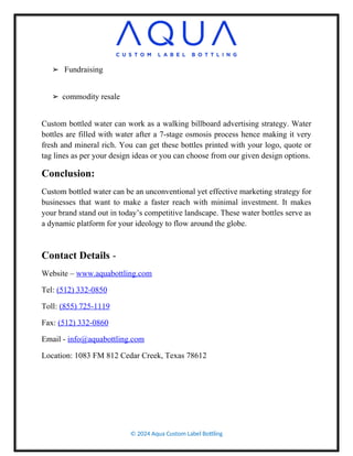 ➢ Fundraising
➢ commodity resale
Custom bottled water can work as a walking billboard advertising strategy. Water
bottles are filled with water after a 7-stage osmosis process hence making it very
fresh and mineral rich. You can get these bottles printed with your logo, quote or
tag lines as per your design ideas or you can choose from our given design options.
Conclusion:
Custom bottled water can be an unconventional yet effective marketing strategy for
businesses that want to make a faster reach with minimal investment. It makes
your brand stand out in today’s competitive landscape. These water bottles serve as
a dynamic platform for your ideology to flow around the globe.
Contact Details -
Website – www.aquabottling.com
Tel: (512) 332-0850
Toll: (855) 725-1119
Fax: (512) 332-0860
Email - info@aquabottling.com
Location: 1083 FM 812 Cedar Creek, Texas 78612
© 2024 Aqua Custom Label Bottling
 