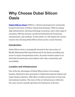 Why Choose Dubai Silicon
Oasis
Dubai Silicon Oasis (DSO) is a vibrant and progressive community
located in the heart of Dubai, United Arab Emirates. With its cutting-
edge infrastructure, thriving technology ecosystem, and a wide range of
amenities, DSO has become a preferred destination for businesses,
entrepreneurs, and residents. In this article, we will explore the various
reasons why choosing Dubai Silicon Oasis can be a smart decision.
Introduction
Dubai Silicon Oasis is strategically situated at the intersection of
Sheikh Mohammed Bin Zayed Road and Al Ain Road, providing easy
access to major transportation routes. Its prime location makes it an
ideal hub for businesses and residents who value connectivity and
accessibility.
Location and Infrastructure
One of the key advantages of Dubai Silicon Oasis is its strategic
location. Situated in close proximity to Dubai International Airport and
major business districts, DSO offers excellent connectivity to local and
international markets. The state-of-the-art infrastructure within the
free zone ensures smooth operations for businesses of all sizes.
 