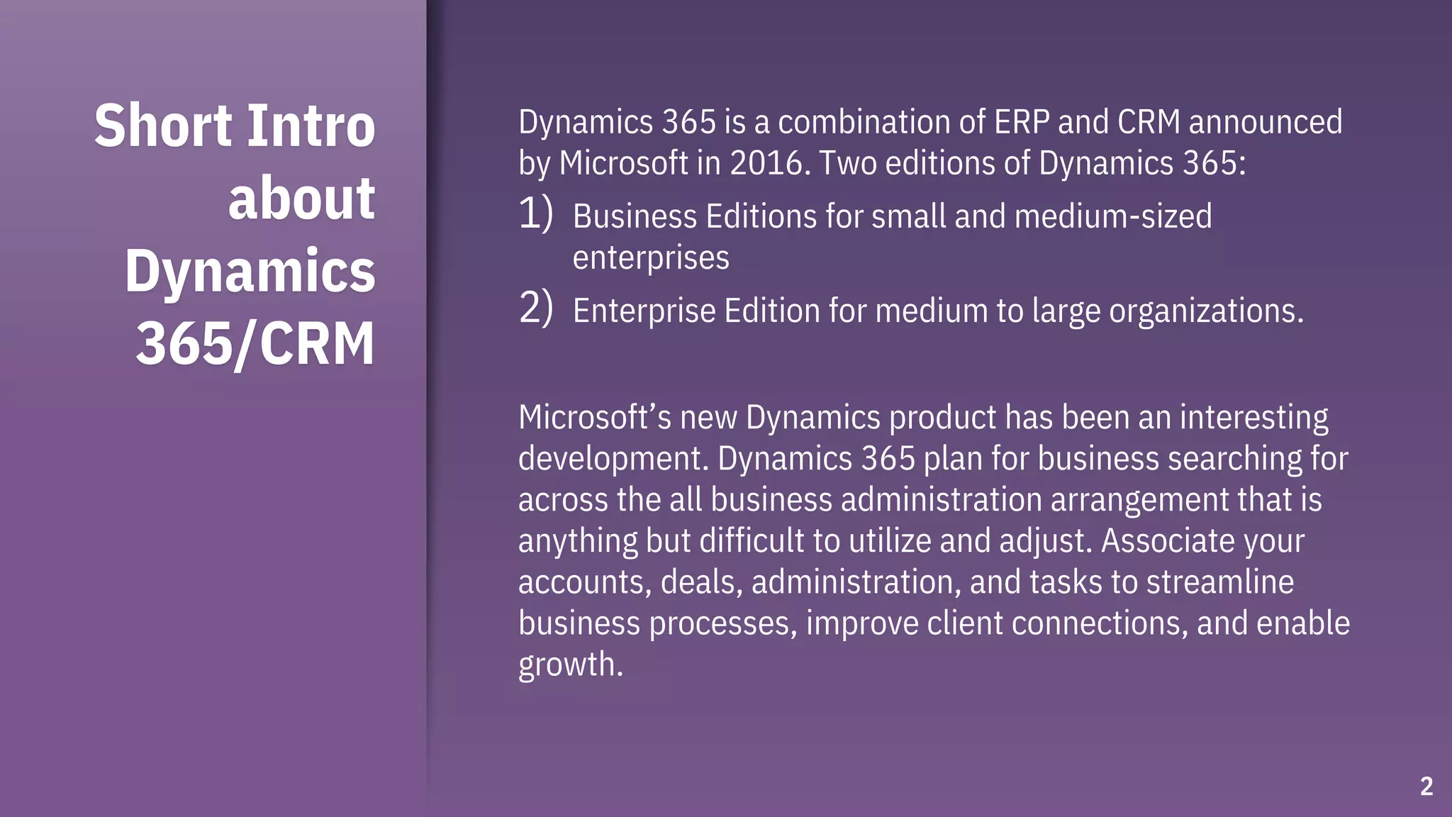 Short Intro
about
Dynamics
365/CRM
Dynamics 365 is a combination of ERP and CRM announced
by Microsoft in 2016. Two editions of Dynamics 365:
1) Business Editions for small and medium-sized
enterprises
2) Enterprise Edition for medium to large organizations.
Microsoft’s new Dynamics product has been an interesting
development. Dynamics 365 plan for business searching for
across the all business administration arrangement that is
anything but difficult to utilize and adjust. Associate your
accounts, deals, administration, and tasks to streamline
business processes, improve client connections, and enable
growth.
2
 