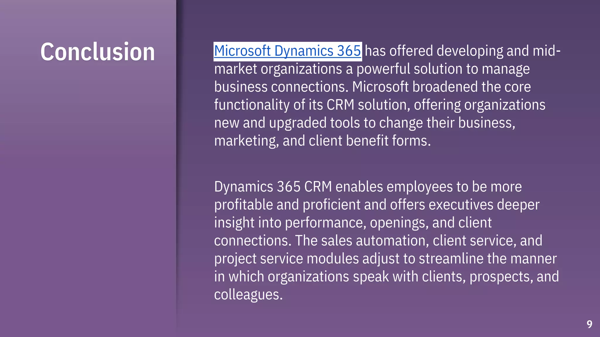 Conclusion
9
Microsoft Dynamics 365 has offered developing and mid-
market organizations a powerful solution to manage
business connections. Microsoft broadened the core
functionality of its CRM solution, offering organizations
new and upgraded tools to change their business,
marketing, and client benefit forms.
Dynamics 365 CRM enables employees to be more
profitable and proficient and offers executives deeper
insight into performance, openings, and client
connections. The sales automation, client service, and
project service modules adjust to streamline the manner
in which organizations speak with clients, prospects, and
colleagues.
 