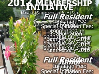 2013NITIATIVE
      MEMBERSHIP
    I 15
  MARCH    J 15
          TH THROUGH ULY   TH
           Full Resident
              Initiation Fee:
                 $15,000
           Special Initiation Fee:
                    $3,600
               $900 due with
                 application
            $900 due on 1-year
              anniversary 2014
            $900 due on 2-year
              anniversary 2015
            $900 due on 3-year
              anniversary 2016
           Full Junior
                Resident
               Initiation Fee:
                 $7,500
           Special Initiation Fee:
 
