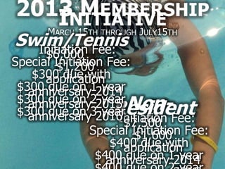 2013NITIATIVE
      MEMBERSHIP
    I 15
  M        J 15
        ARCH   TH THROUGH ULY   TH
Swim/Tennis
  Initiation Fee:
      $6,000
Special Initiation Fee:
         $1,200
    $300 due with
      application
 $300 due on 1-year
   anniversary 2014
   anniversary 2015 Non-
 $300 due on 2-year
 $300 due on 3-year
   anniversary 2016 Resident
                     Initiation Fee:
                      $7,500
                Special Initiation Fee:
                         $1,600
                    $400 due with
                      application
                 $400 due on 1-year
                   anniversary 2014
 