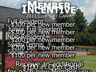 MEMBER
    I2013 C G C
     NCENTIVE
          LUB   IFT   ARDS
Full Resident member
 $300 per new
Junior Full new member
 $300 per   Resident
Non-Resident member
 $200 per new
Swim/Tennis member
 $200 per new
Social per new member
 $100
  Receive in Club Cash
    $100   an additional
 