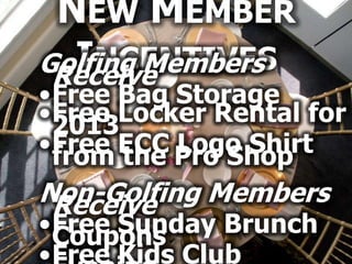 NEW MEMBER
  INCENTIVES
Golfing Members
 Receive
•Free Bag Storage
•Free Locker Rental for
 2013
•Free ECC Pro Shop
 from the Logo Shirt
Non-Golfing Members
 Receive
•Free Sunday Brunch
 Coupons
•Free Kids Club
 
