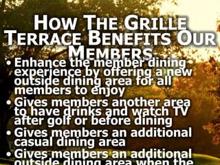 HOW THE GRILLE
TERRACE BENEFITS OUR
         MEMBERS
• Enhance the member dining
  experience by offering a new
  outside dining area for all
  members to enjoy
• Gives members another area
  to have drinks and watch TV
  after golf or before dining
• Gives members an additional
  casual dining area
• Gives members an additional
 