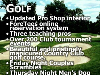 GOLF
• Updated Pro Shop interior
• ForeTees online
  reservation system
• Three teaching pros
• Over 200 Club tournament
  events
• Beautiful and pristinely
  manicured Country Club
  golf course.
• Friday Night Couples
  Scrambles
• Thursday Night Men’s Dog
 