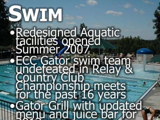 SWIM
•Redesigned Aquatic
 facilities opened
 Summer 2007
•ECC Gator swim team
 undefeated in Relay &
 Country Club
 Championship meets
 for the past 16 years
•Gator Grill with updated
 menu and juice bar for
 