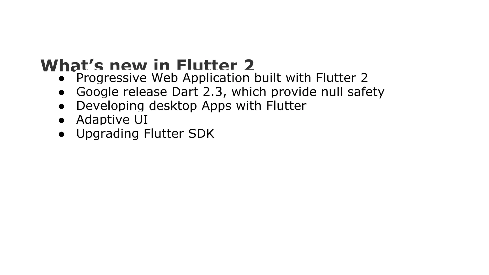 What’s new in Flutter 2 ● Progressive Web Application built with Flutter 2 ● Google release Dart 2.3, which provide null safety ● Developing desktop Apps with Flutter ● Adaptive UI ● Upgrading Flutter SDK 