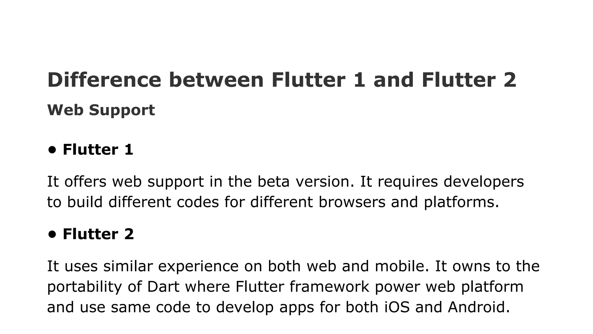 Difference between Flutter 1 and Flutter 2 Web Support • Flutter 1 It offers web support in the beta version. It requires developers to build different codes for different browsers and platforms. • Flutter 2 It uses similar experience on both web and mobile. It owns to the portability of Dart where Flutter framework power web platform and use same code to develop apps for both iOS and Android. 