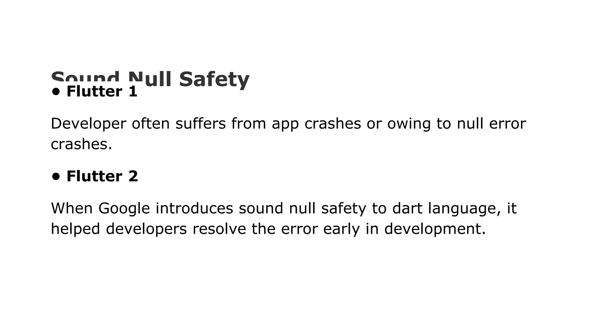 Sound Null Safety • Flutter 1 Developer often suffers from app crashes or owing to null error crashes. • Flutter 2 When Google introduces sound null safety to dart language, it helped developers resolve the error early in development. 