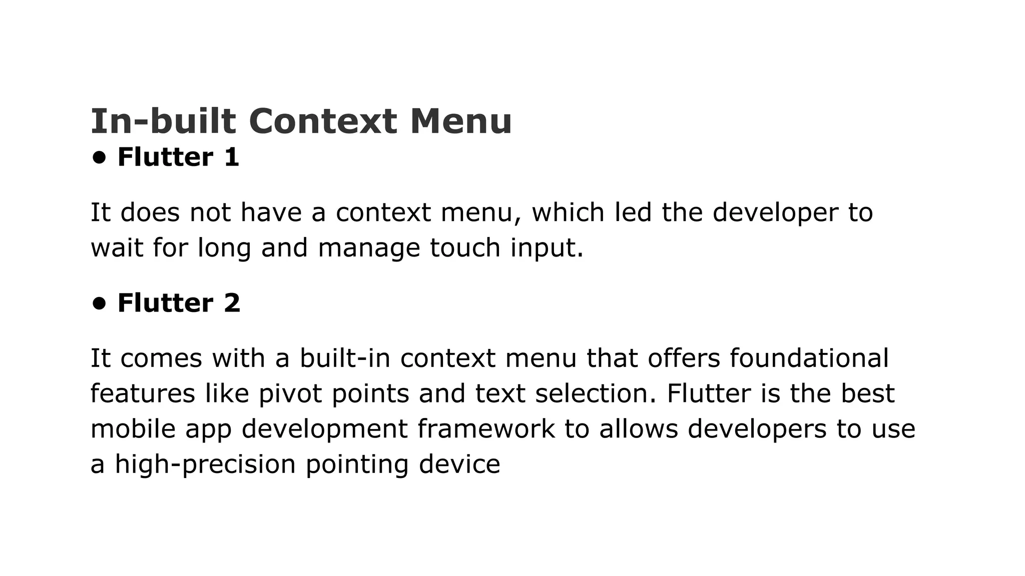 In-built Context Menu • Flutter 1 It does not have a context menu, which led the developer to wait for long and manage touch input. • Flutter 2 It comes with a built-in context menu that offers foundational features like pivot points and text selection. Flutter is the best mobile app development framework to allows developers to use a high-precision pointing device 