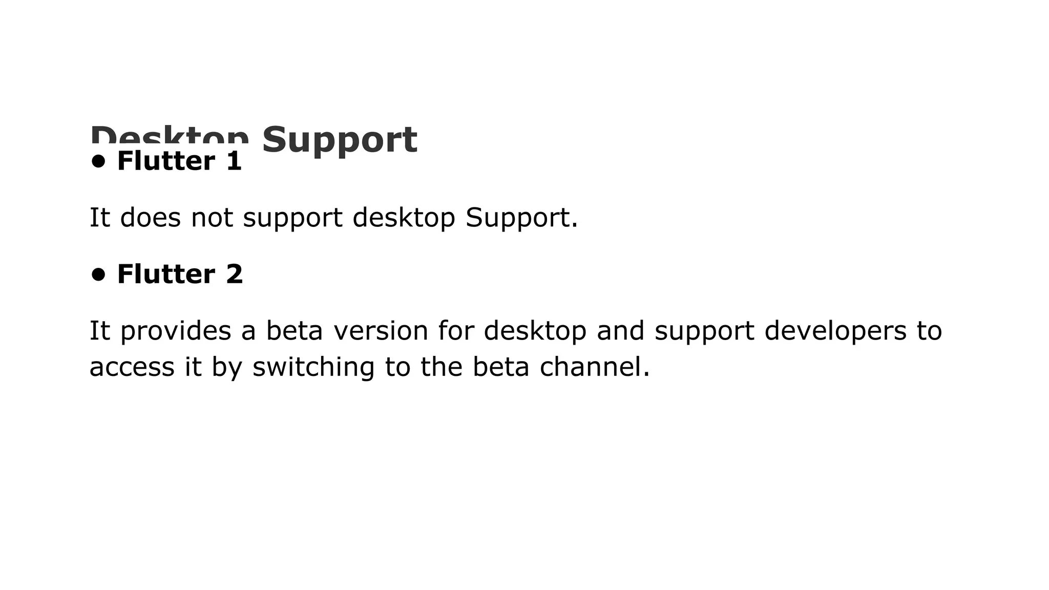 Desktop Support • Flutter 1 It does not support desktop Support. • Flutter 2 It provides a beta version for desktop and support developers to access it by switching to the beta channel. 