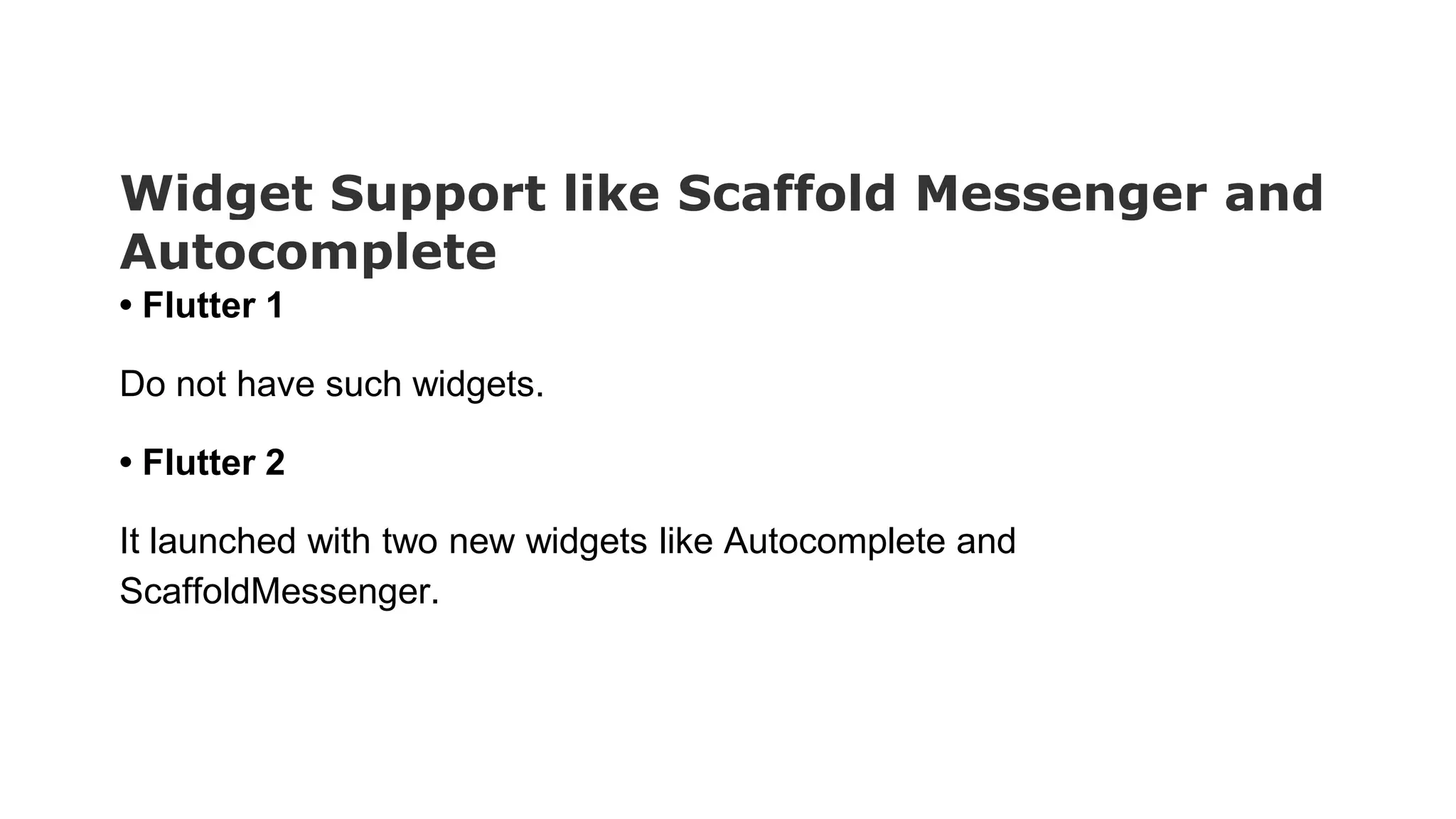 Widget Support like Scaffold Messenger and Autocomplete • Flutter 1 Do not have such widgets. • Flutter 2 It launched with two new widgets like Autocomplete and ScaffoldMessenger. 